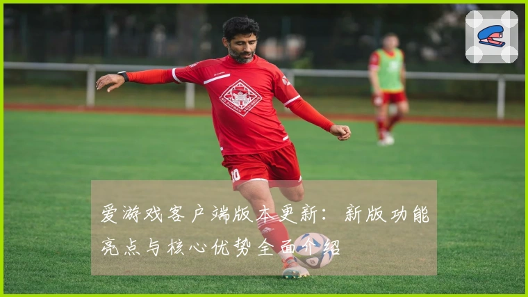 爱游戏客户端版本更新：新版功能亮点与核心优势全面介绍