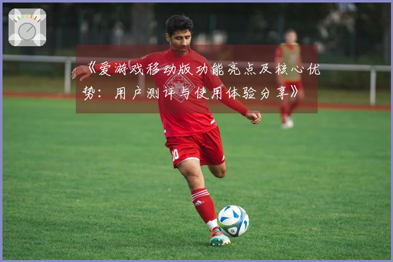 《爱游戏移动版功能亮点及核心优势：用户测评与使用体验分享》