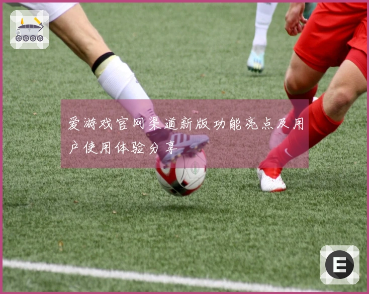 爱游戏官网渠道新版功能亮点及用户使用体验分享