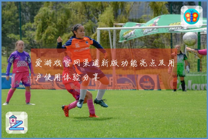 爱游戏官网渠道新版功能亮点及用户使用体验分享