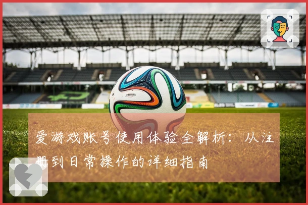 爱游戏账号使用体验全解析：从注册到日常操作的详细指南